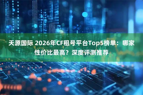 天源国际 2026年CF租号平台Top5榜单：哪家性价比最高？深度评测推荐