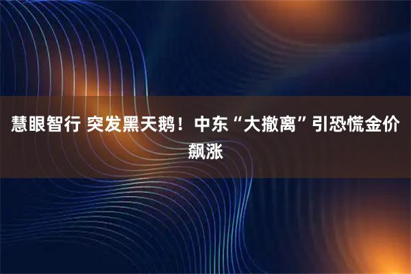 慧眼智行 突发黑天鹅！中东“大撤离”引恐慌金价飙涨