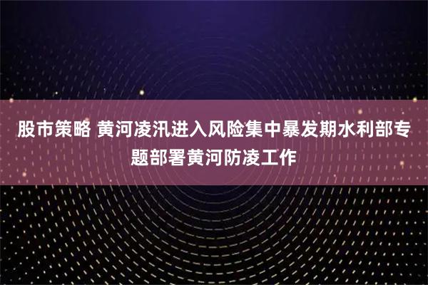 股市策略 黄河凌汛进入风险集中暴发期水利部专题部署黄河防凌工作