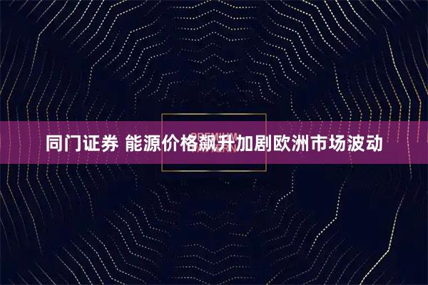 同门证券 能源价格飙升加剧欧洲市场波动